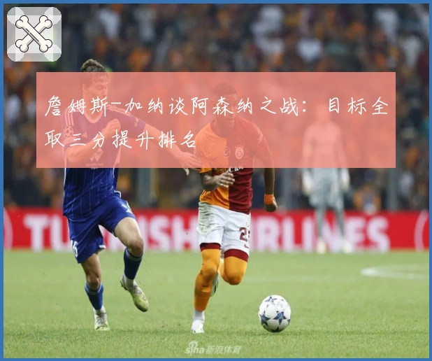 詹姆斯-加纳谈阿森纳之战：目标全取三分提升排名