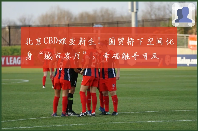 北京CBD蝶变新生！国贸桥下空间化身“城市客厅”，幸福触手可及