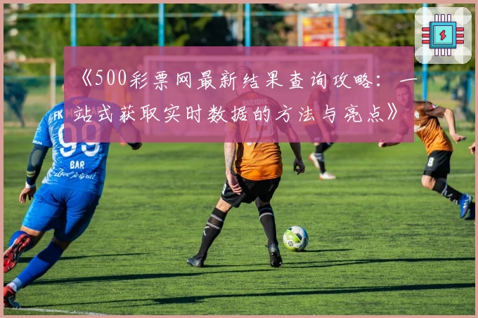 《500彩票网最新结果查询攻略：一站式获取实时数据的方法与亮点》