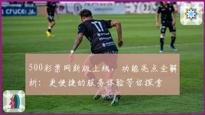 500彩票网新版上线，功能亮点全解析：更便捷的服务体验等你探索