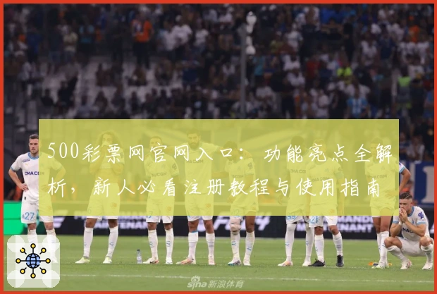 500彩票网官网入口：功能亮点全解析，新人必看注册教程与使用指南