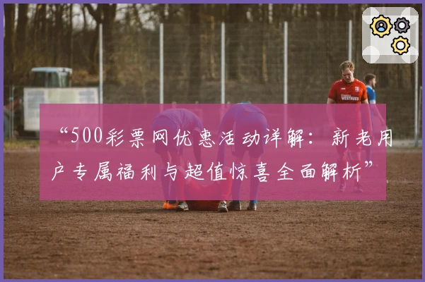 “500彩票网优惠活动详解：新老用户专属福利与超值惊喜全面解析”