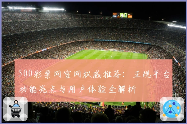 500彩票网官网权威推荐：正规平台功能亮点与用户体验全解析