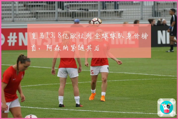 皇马13.8亿欧位列全球球队身价榜首，阿森纳紧随其后