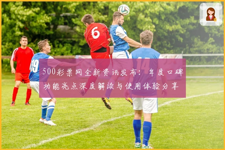 500彩票网全新资讯发布：年度口碑功能亮点深度解读与使用体验分享
