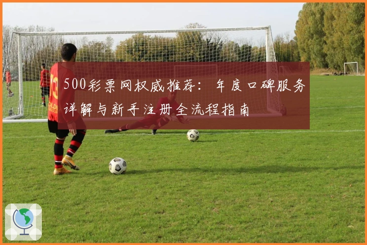 500彩票网权威推荐：年度口碑服务详解与新手注册全流程指南
