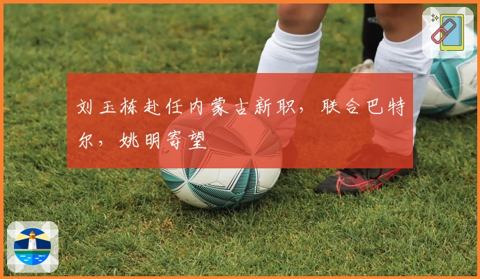 刘玉栋赴任内蒙古新职，联合巴特尔，姚明寄望