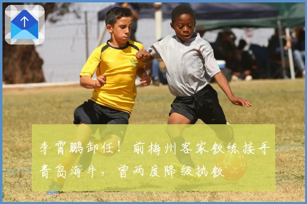 李霄鹏卸任！前梅州客家教练接手青岛海牛，曾两度降级执教