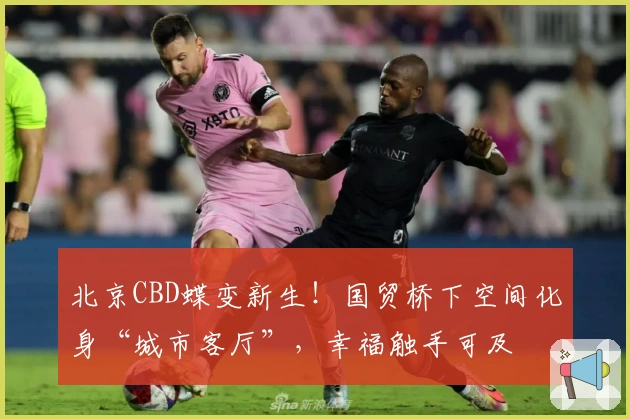 北京CBD蝶变新生！国贸桥下空间化身“城市客厅”，幸福触手可及