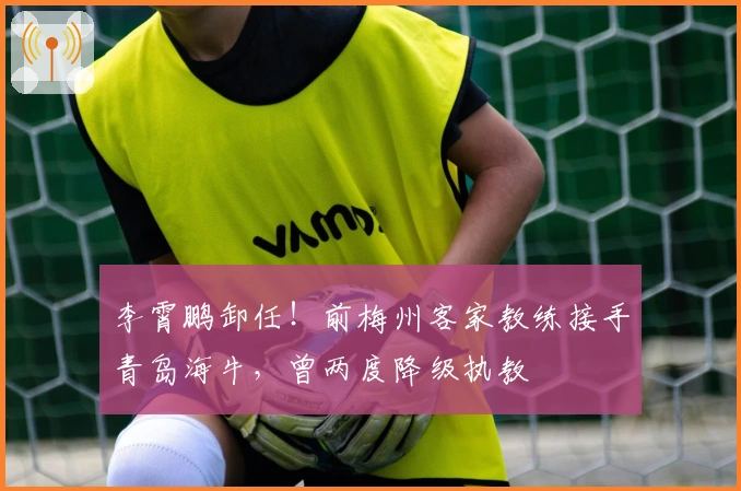 李霄鹏卸任！前梅州客家教练接手青岛海牛，曾两度降级执教