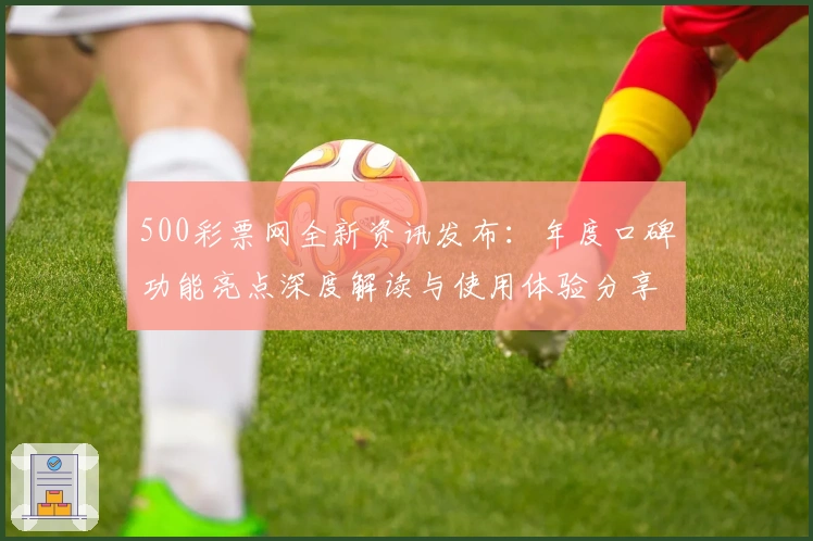500彩票网全新资讯发布：年度口碑功能亮点深度解读与使用体验分享