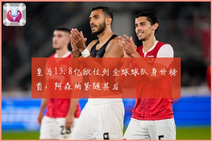 皇马13.8亿欧位列全球球队身价榜首，阿森纳紧随其后