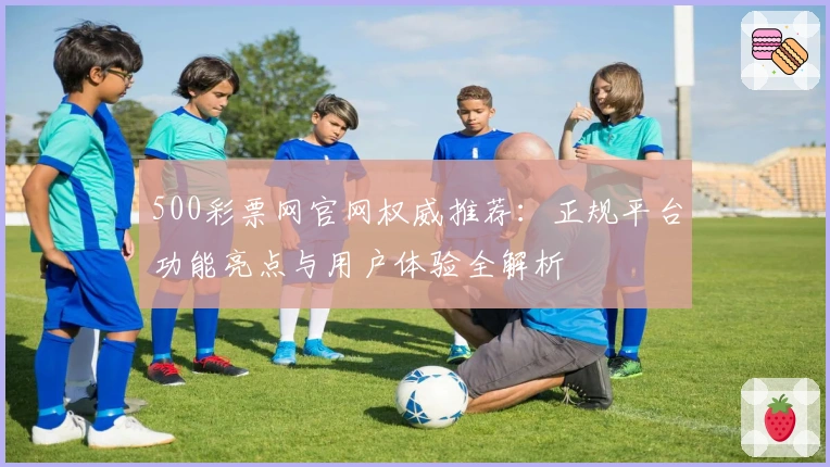 500彩票网官网权威推荐：正规平台功能亮点与用户体验全解析